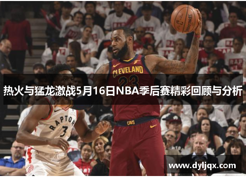 热火与猛龙激战5月16日NBA季后赛精彩回顾与分析